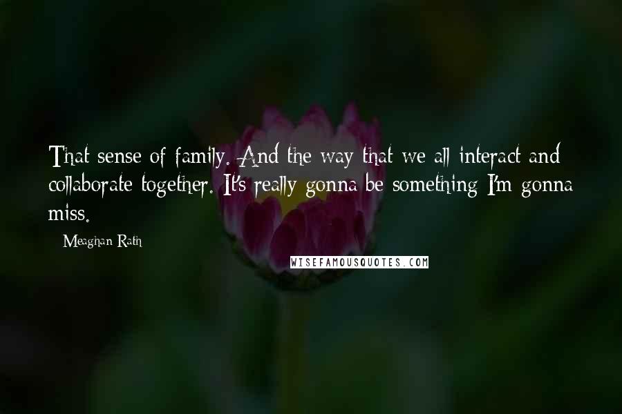 Meaghan Rath Quotes: That sense of family. And the way that we all interact and collaborate together. It's really gonna be something I'm gonna miss.