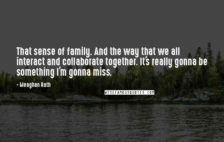 Meaghan Rath Quotes: That sense of family. And the way that we all interact and collaborate together. It's really gonna be something I'm gonna miss.