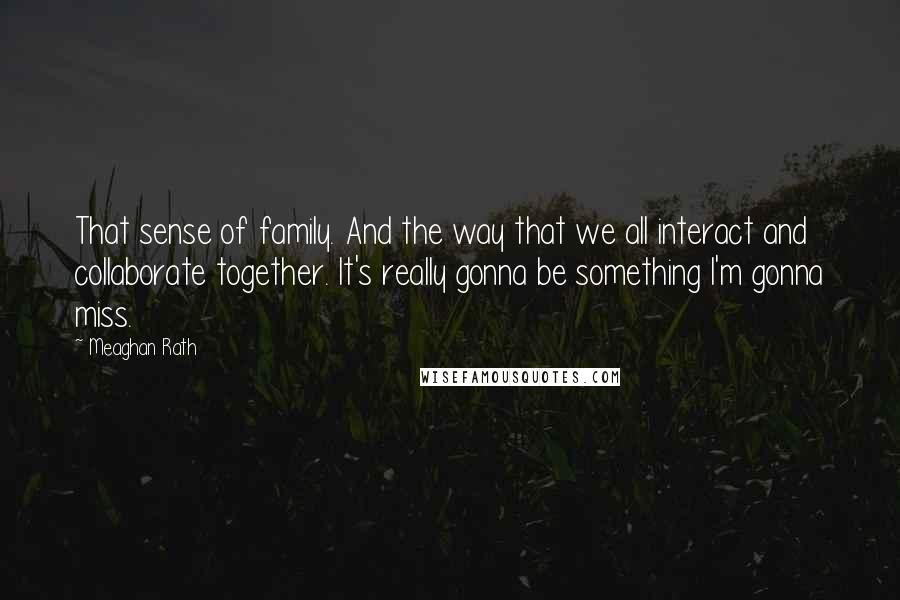 Meaghan Rath Quotes: That sense of family. And the way that we all interact and collaborate together. It's really gonna be something I'm gonna miss.