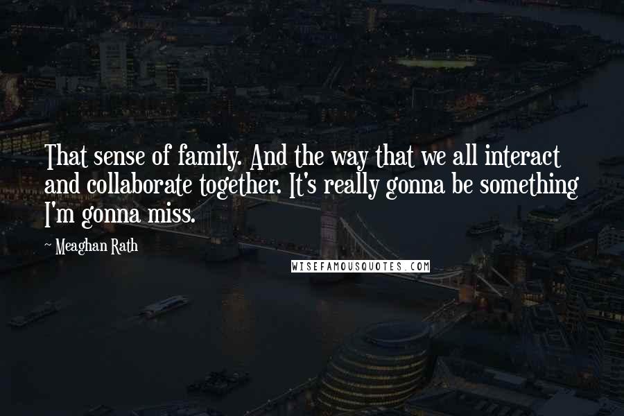 Meaghan Rath Quotes: That sense of family. And the way that we all interact and collaborate together. It's really gonna be something I'm gonna miss.