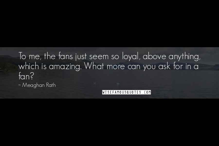 Meaghan Rath Quotes: To me, the fans just seem so loyal, above anything, which is amazing. What more can you ask for in a fan?