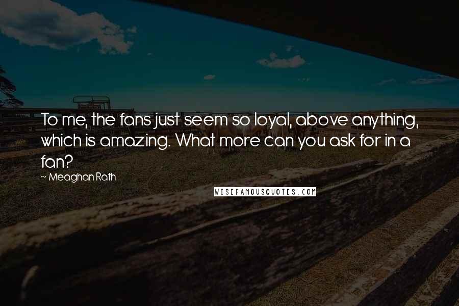 Meaghan Rath Quotes: To me, the fans just seem so loyal, above anything, which is amazing. What more can you ask for in a fan?