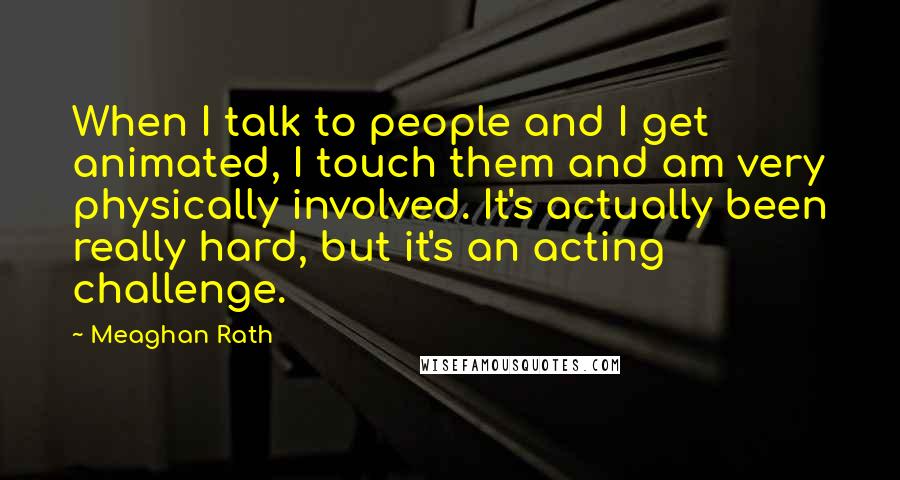 Meaghan Rath Quotes: When I talk to people and I get animated, I touch them and am very physically involved. It's actually been really hard, but it's an acting challenge.