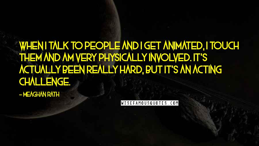 Meaghan Rath Quotes: When I talk to people and I get animated, I touch them and am very physically involved. It's actually been really hard, but it's an acting challenge.