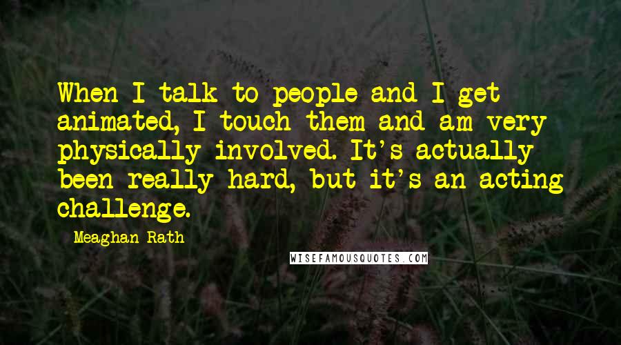 Meaghan Rath Quotes: When I talk to people and I get animated, I touch them and am very physically involved. It's actually been really hard, but it's an acting challenge.