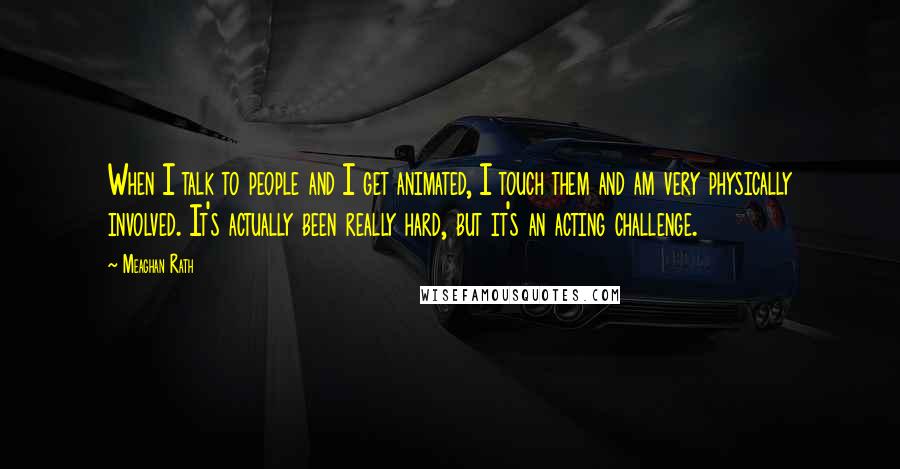 Meaghan Rath Quotes: When I talk to people and I get animated, I touch them and am very physically involved. It's actually been really hard, but it's an acting challenge.