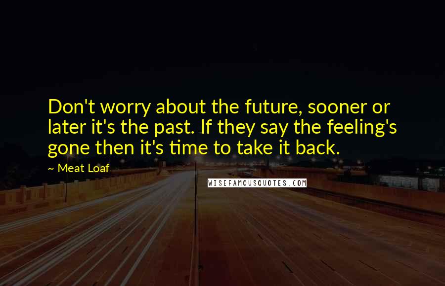 Meat Loaf Quotes: Don't worry about the future, sooner or later it's the past. If they say the feeling's gone then it's time to take it back.