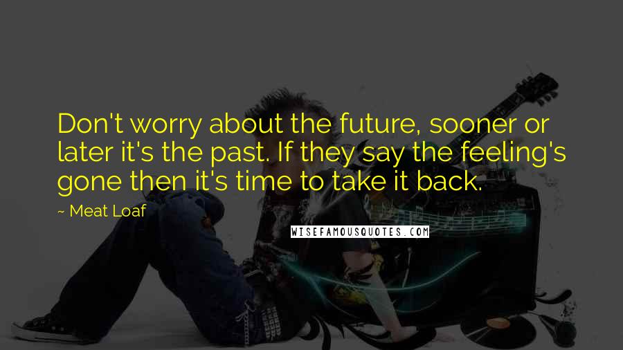 Meat Loaf Quotes: Don't worry about the future, sooner or later it's the past. If they say the feeling's gone then it's time to take it back.