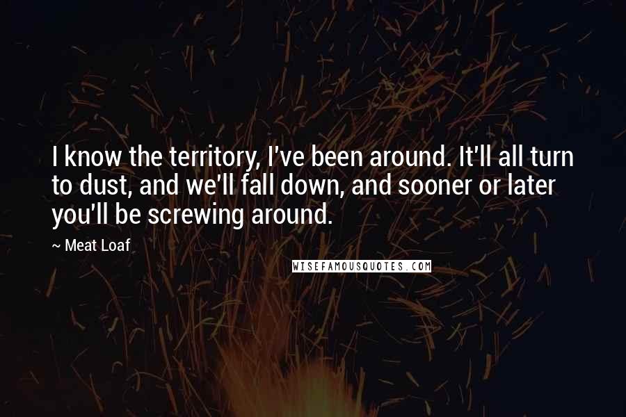 Meat Loaf Quotes: I know the territory, I've been around. It'll all turn to dust, and we'll fall down, and sooner or later you'll be screwing around.