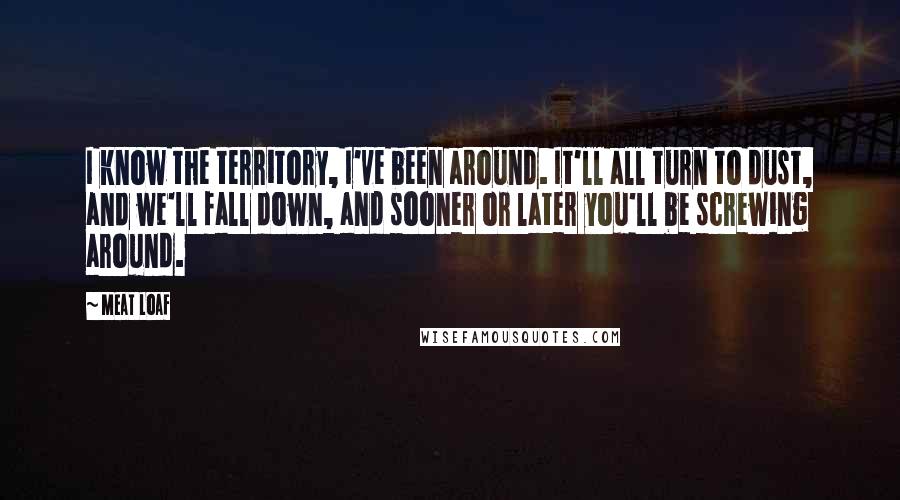 Meat Loaf Quotes: I know the territory, I've been around. It'll all turn to dust, and we'll fall down, and sooner or later you'll be screwing around.