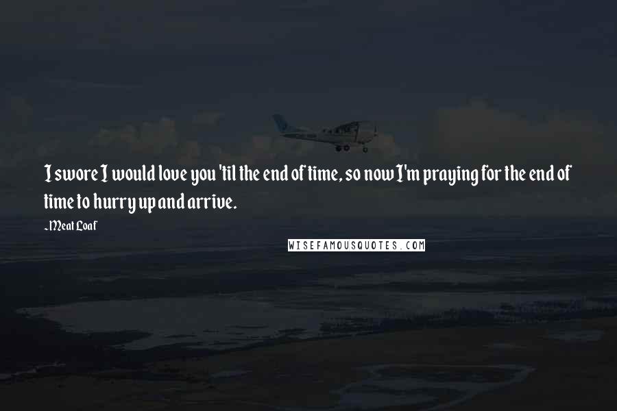 Meat Loaf Quotes: I swore I would love you 'til the end of time, so now I'm praying for the end of time to hurry up and arrive.