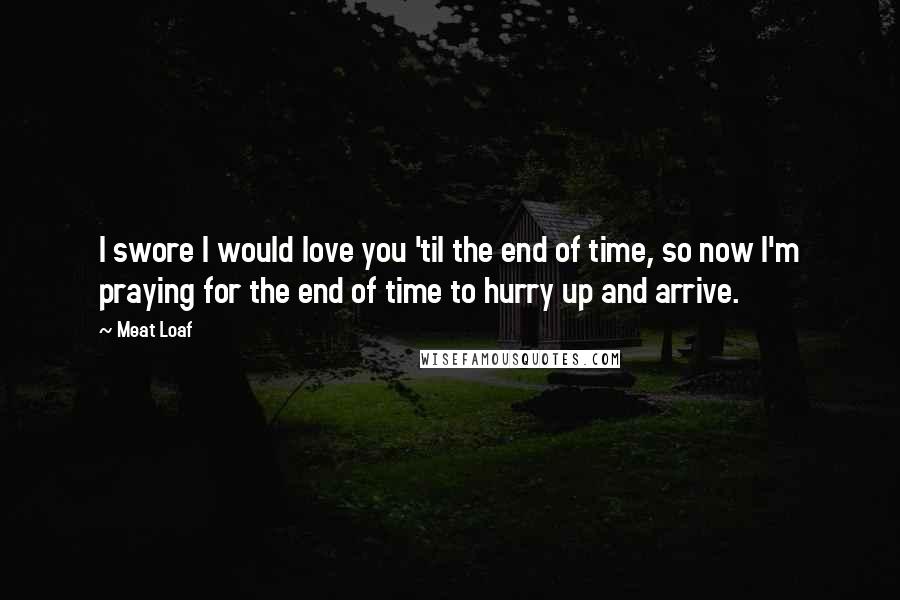 Meat Loaf Quotes: I swore I would love you 'til the end of time, so now I'm praying for the end of time to hurry up and arrive.