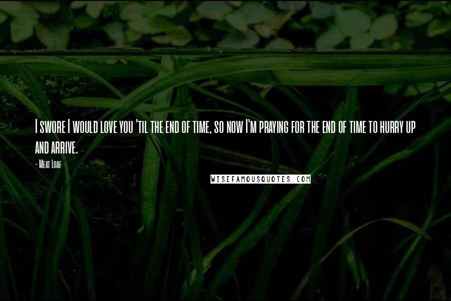 Meat Loaf Quotes: I swore I would love you 'til the end of time, so now I'm praying for the end of time to hurry up and arrive.