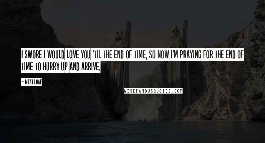 Meat Loaf Quotes: I swore I would love you 'til the end of time, so now I'm praying for the end of time to hurry up and arrive.