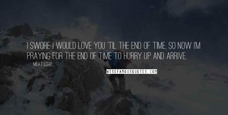 Meat Loaf Quotes: I swore I would love you 'til the end of time, so now I'm praying for the end of time to hurry up and arrive.