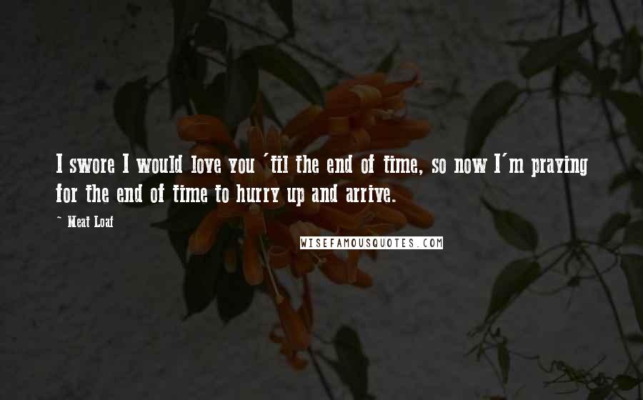 Meat Loaf Quotes: I swore I would love you 'til the end of time, so now I'm praying for the end of time to hurry up and arrive.