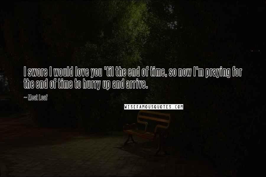 Meat Loaf Quotes: I swore I would love you 'til the end of time, so now I'm praying for the end of time to hurry up and arrive.