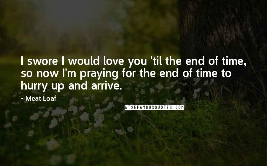 Meat Loaf Quotes: I swore I would love you 'til the end of time, so now I'm praying for the end of time to hurry up and arrive.