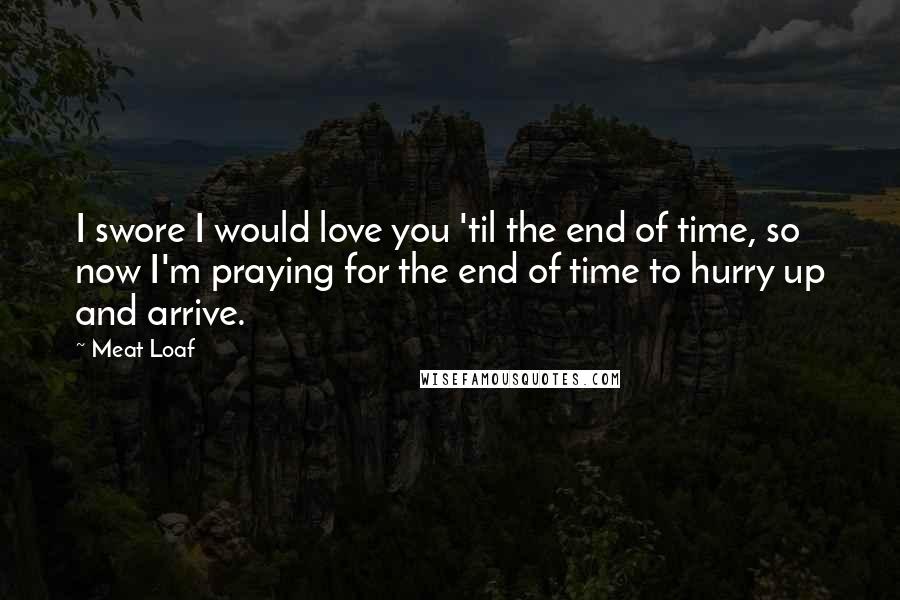 Meat Loaf Quotes: I swore I would love you 'til the end of time, so now I'm praying for the end of time to hurry up and arrive.