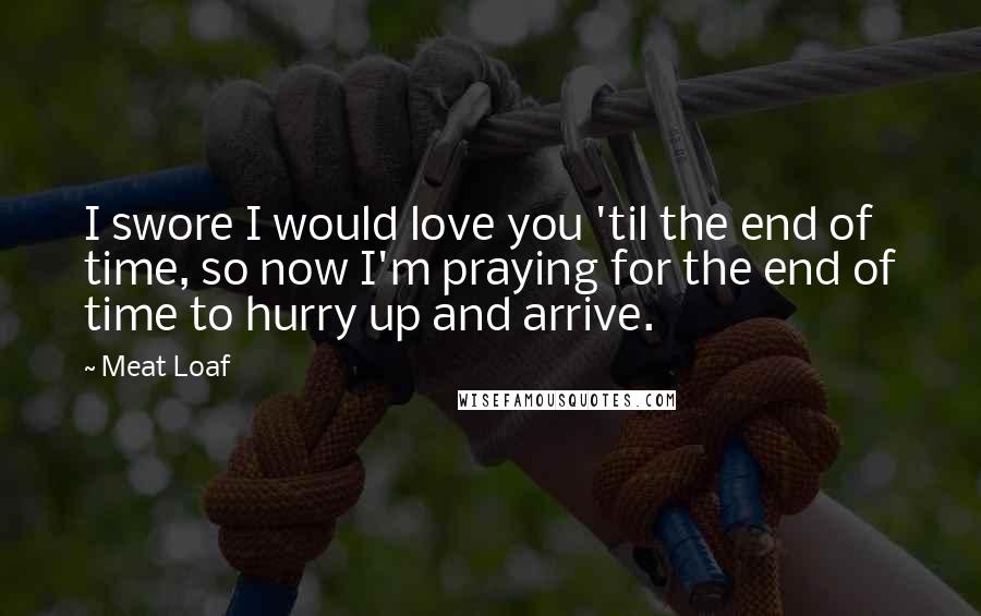 Meat Loaf Quotes: I swore I would love you 'til the end of time, so now I'm praying for the end of time to hurry up and arrive.