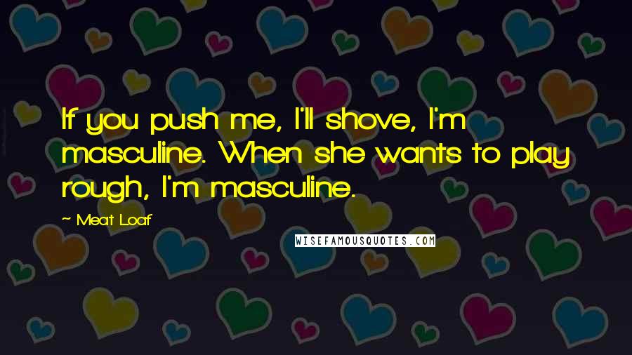 Meat Loaf Quotes: If you push me, I'll shove, I'm masculine. When she wants to play rough, I'm masculine.