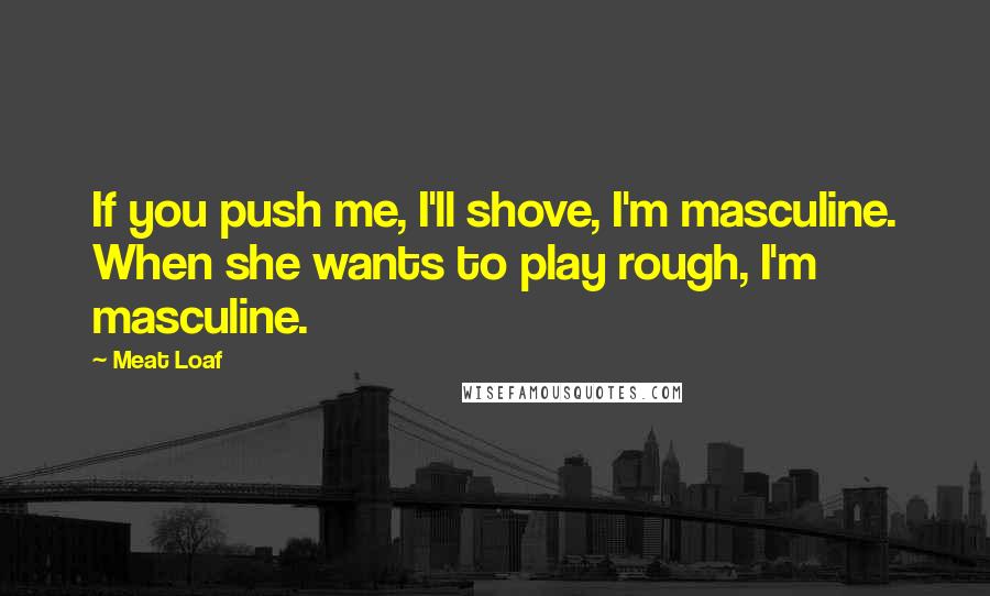 Meat Loaf Quotes: If you push me, I'll shove, I'm masculine. When she wants to play rough, I'm masculine.