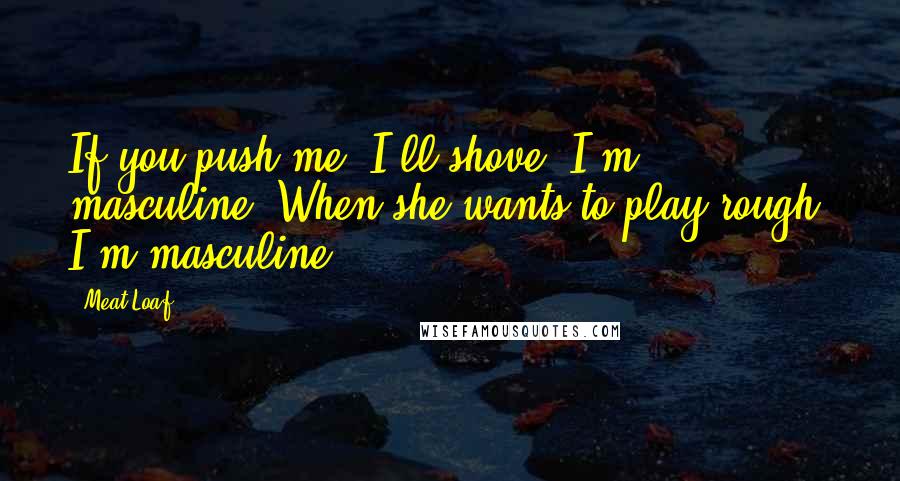 Meat Loaf Quotes: If you push me, I'll shove, I'm masculine. When she wants to play rough, I'm masculine.