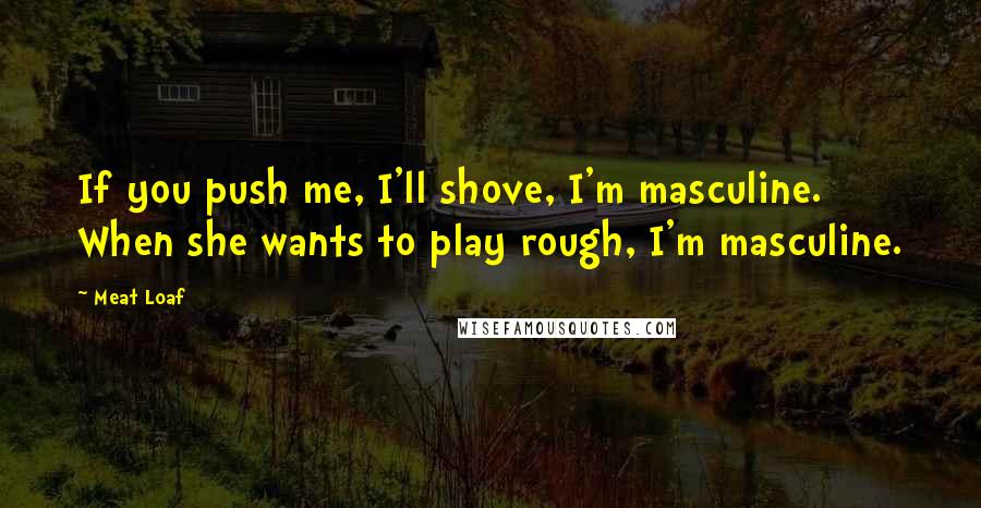 Meat Loaf Quotes: If you push me, I'll shove, I'm masculine. When she wants to play rough, I'm masculine.