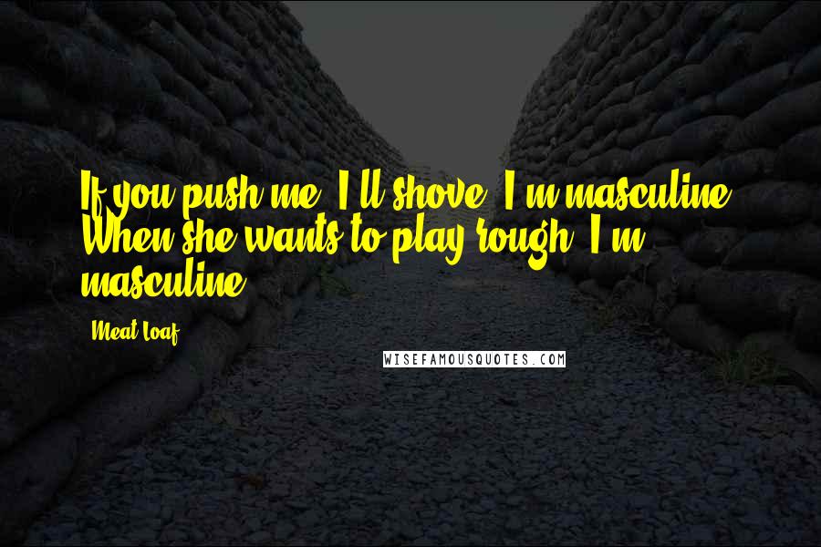 Meat Loaf Quotes: If you push me, I'll shove, I'm masculine. When she wants to play rough, I'm masculine.
