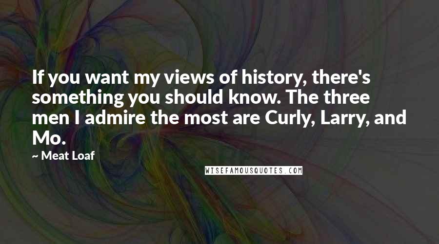 Meat Loaf Quotes: If you want my views of history, there's something you should know. The three men I admire the most are Curly, Larry, and Mo.