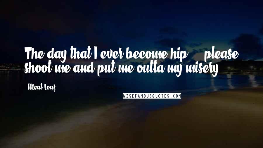 Meat Loaf Quotes: The day that I ever become hip ... please shoot me and put me outta my misery!