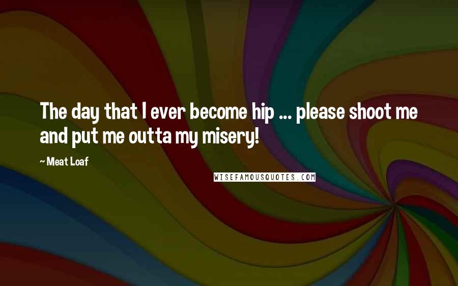 Meat Loaf Quotes: The day that I ever become hip ... please shoot me and put me outta my misery!