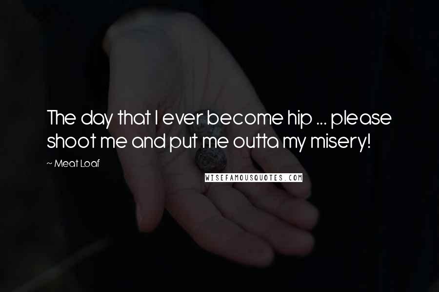 Meat Loaf Quotes: The day that I ever become hip ... please shoot me and put me outta my misery!