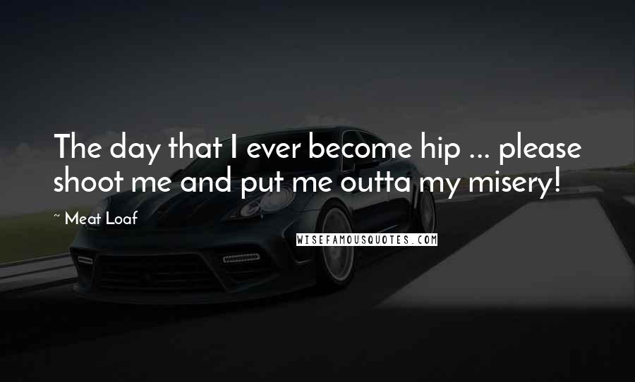 Meat Loaf Quotes: The day that I ever become hip ... please shoot me and put me outta my misery!