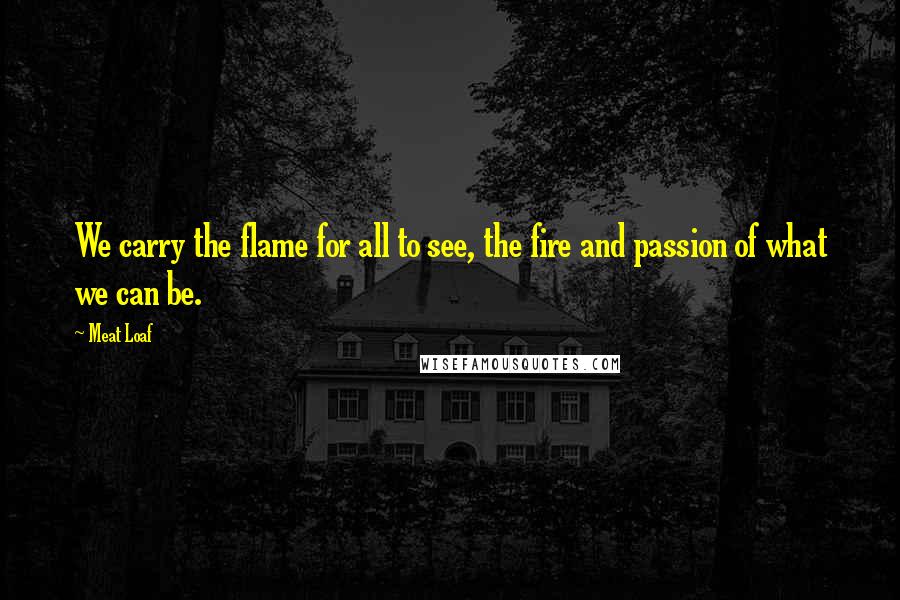 Meat Loaf Quotes: We carry the flame for all to see, the fire and passion of what we can be.