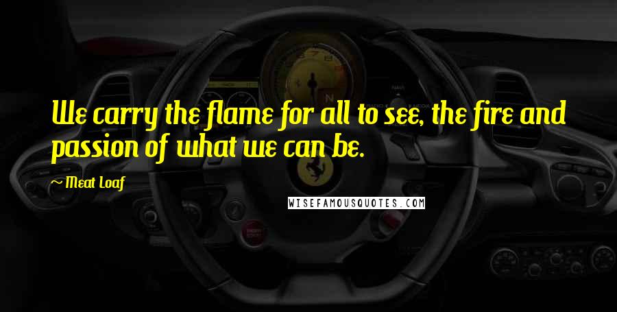 Meat Loaf Quotes: We carry the flame for all to see, the fire and passion of what we can be.