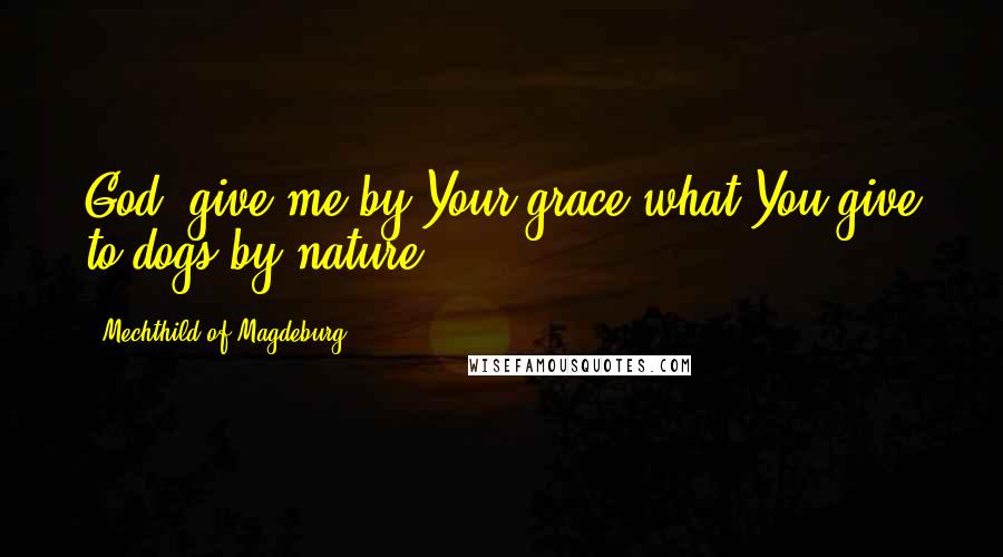 Mechthild Of Magdeburg Quotes: God, give me by Your grace what You give to dogs by nature.