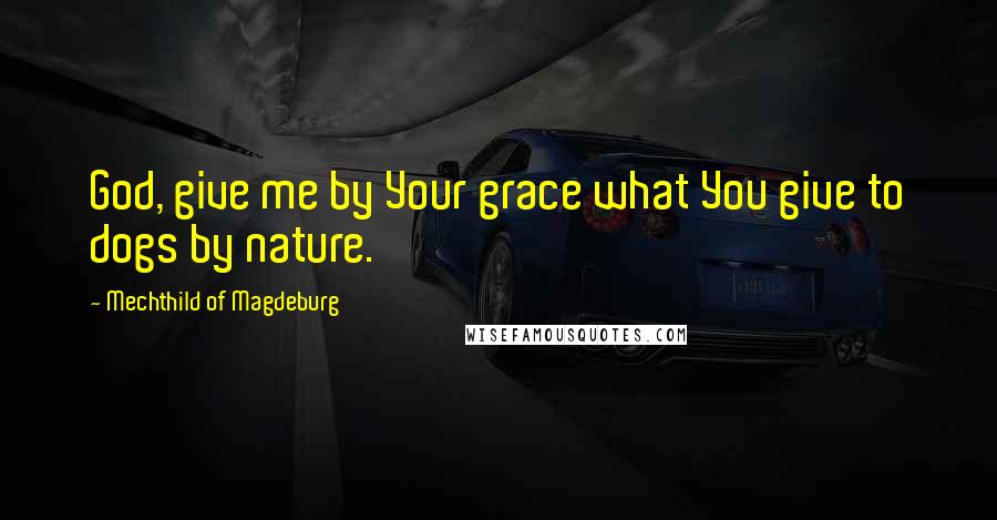 Mechthild Of Magdeburg Quotes: God, give me by Your grace what You give to dogs by nature.