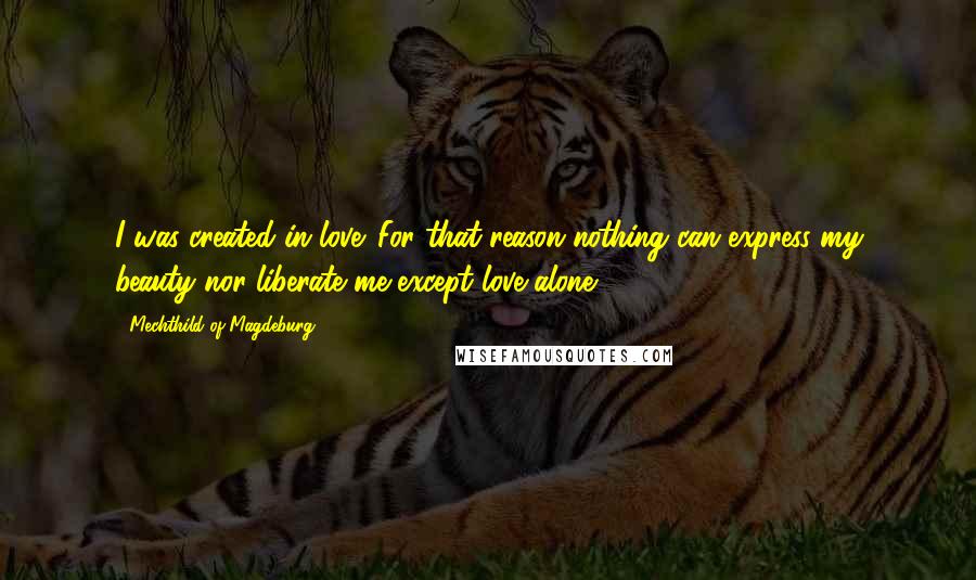 Mechthild Of Magdeburg Quotes: I was created in love. For that reason nothing can express my beauty nor liberate me except love alone.