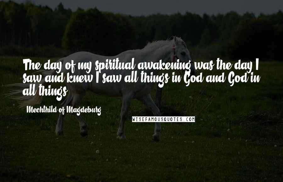 Mechthild Of Magdeburg Quotes: The day of my spiritual awakening was the day I saw and knew I saw all things in God and God in all things.