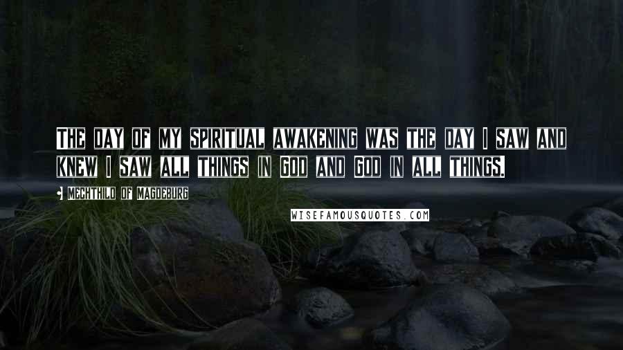 Mechthild Of Magdeburg Quotes: The day of my spiritual awakening was the day I saw and knew I saw all things in God and God in all things.