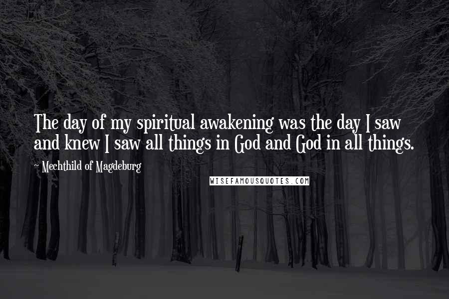 Mechthild Of Magdeburg Quotes: The day of my spiritual awakening was the day I saw and knew I saw all things in God and God in all things.
