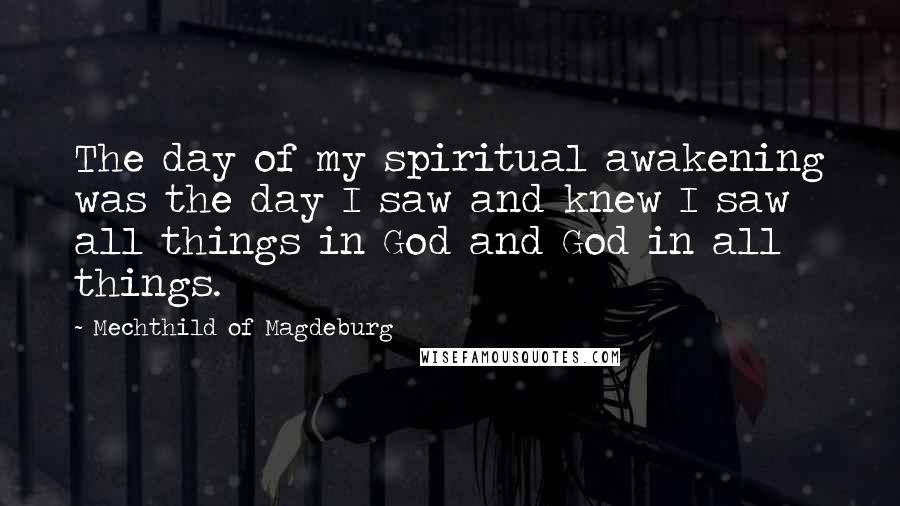 Mechthild Of Magdeburg Quotes: The day of my spiritual awakening was the day I saw and knew I saw all things in God and God in all things.