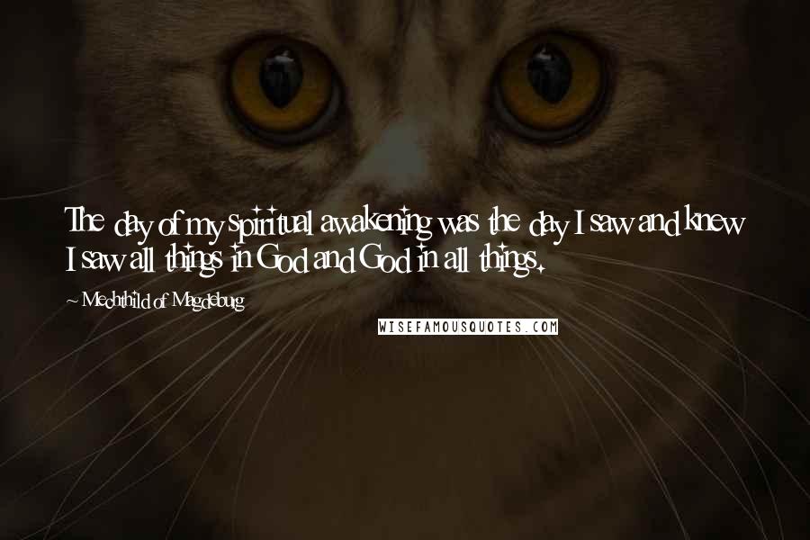 Mechthild Of Magdeburg Quotes: The day of my spiritual awakening was the day I saw and knew I saw all things in God and God in all things.