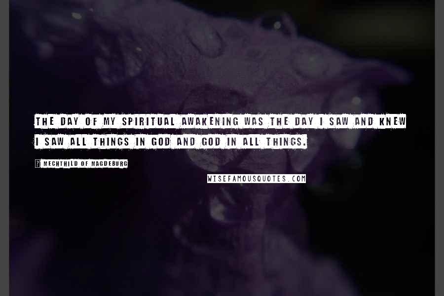 Mechthild Of Magdeburg Quotes: The day of my spiritual awakening was the day I saw and knew I saw all things in God and God in all things.