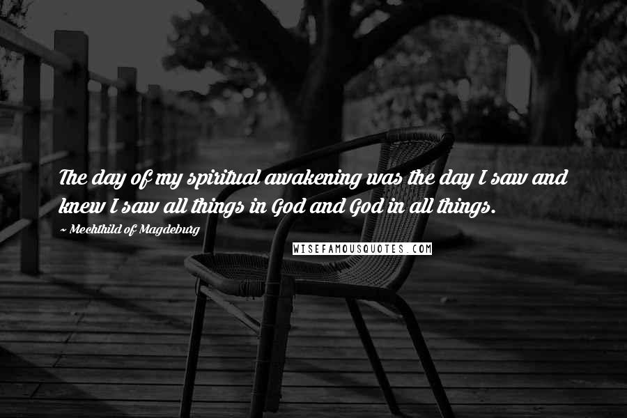 Mechthild Of Magdeburg Quotes: The day of my spiritual awakening was the day I saw and knew I saw all things in God and God in all things.