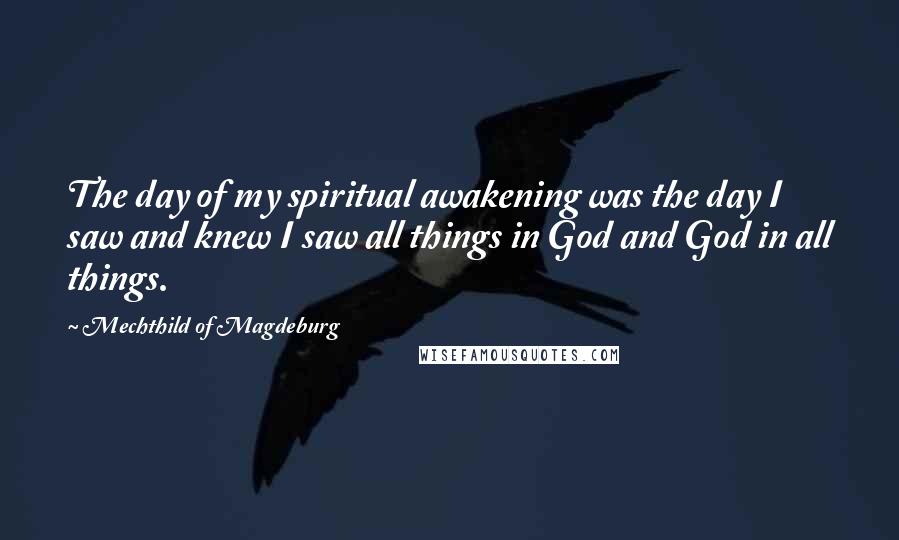 Mechthild Of Magdeburg Quotes: The day of my spiritual awakening was the day I saw and knew I saw all things in God and God in all things.