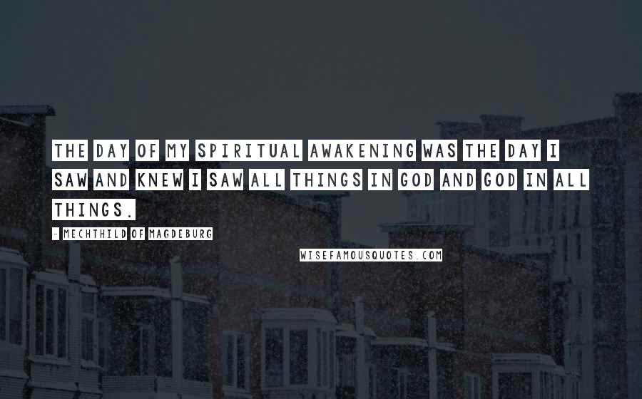 Mechthild Of Magdeburg Quotes: The day of my spiritual awakening was the day I saw and knew I saw all things in God and God in all things.