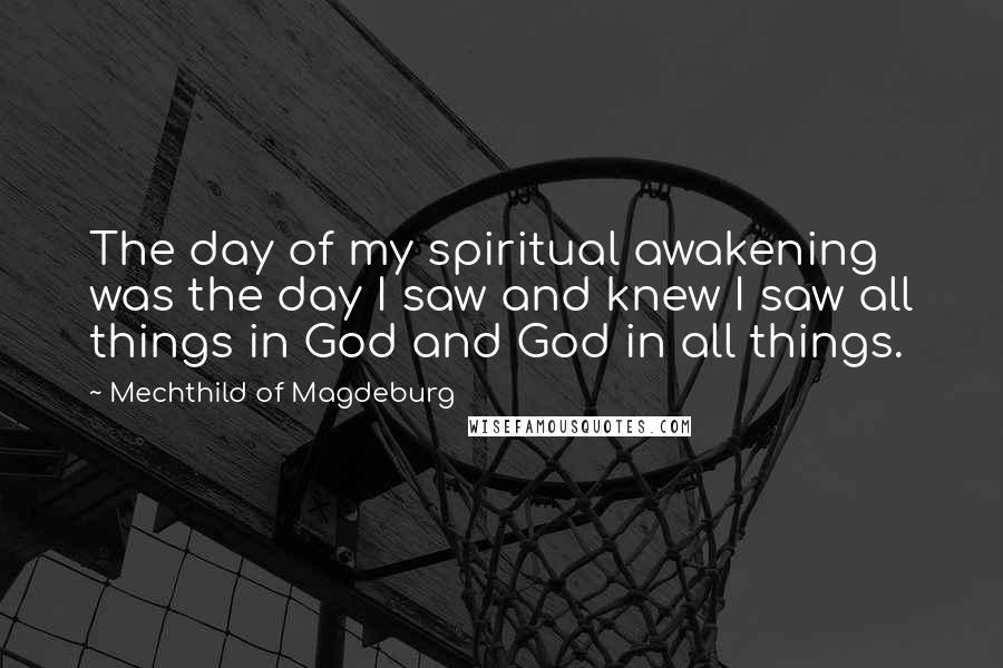 Mechthild Of Magdeburg Quotes: The day of my spiritual awakening was the day I saw and knew I saw all things in God and God in all things.