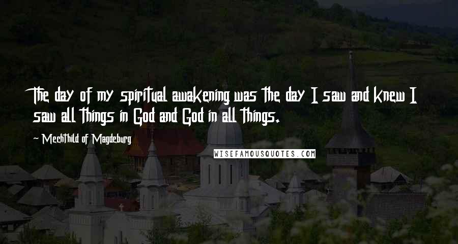 Mechthild Of Magdeburg Quotes: The day of my spiritual awakening was the day I saw and knew I saw all things in God and God in all things.